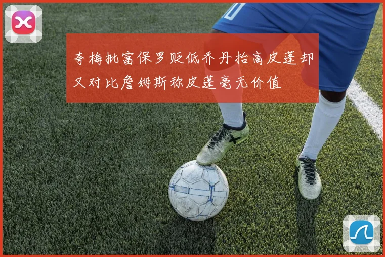 夸梅批富保罗贬低乔丹抬高皮蓬却又对比詹姆斯称皮蓬毫无价值