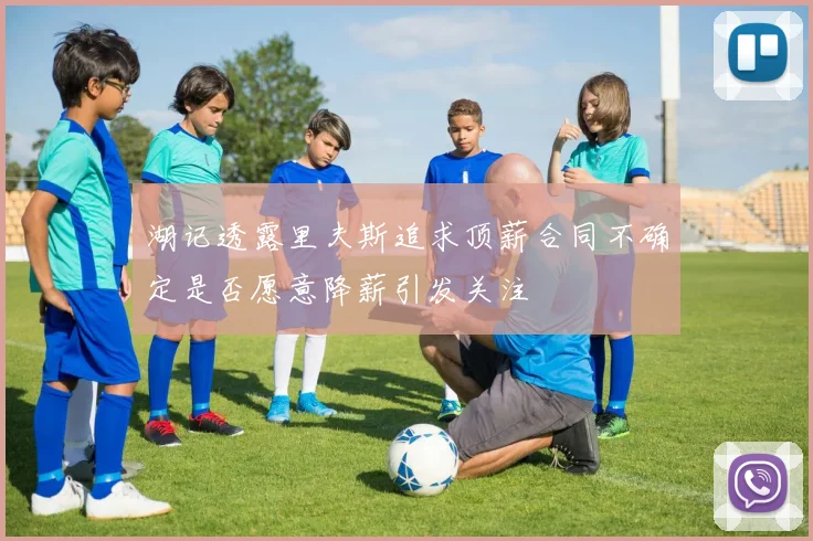 湖记透露里夫斯追求顶薪合同不确定是否愿意降薪引发关注