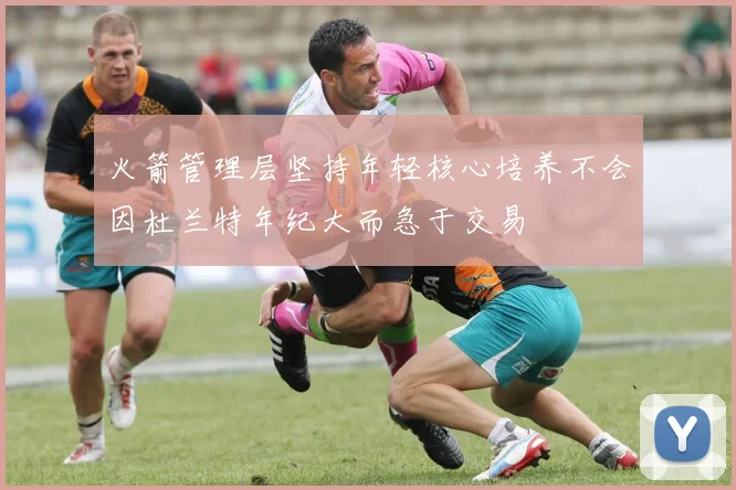 火箭管理层坚持年轻核心培养不会因杜兰特年纪大而急于交易