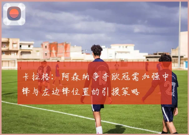 卡拉格：阿森纳争夺欧冠需加强中锋与左边锋位置的引援策略