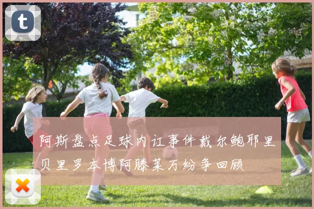 阿斯盘点足球内讧事件戴尔鲍耶里贝里罗本博阿滕莱万纷争回顾