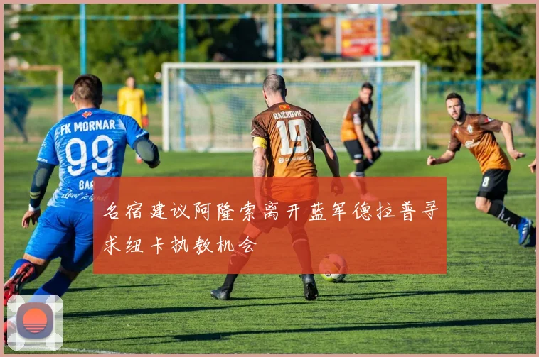 名宿建议阿隆索离开蓝军德拉普寻求纽卡执教机会