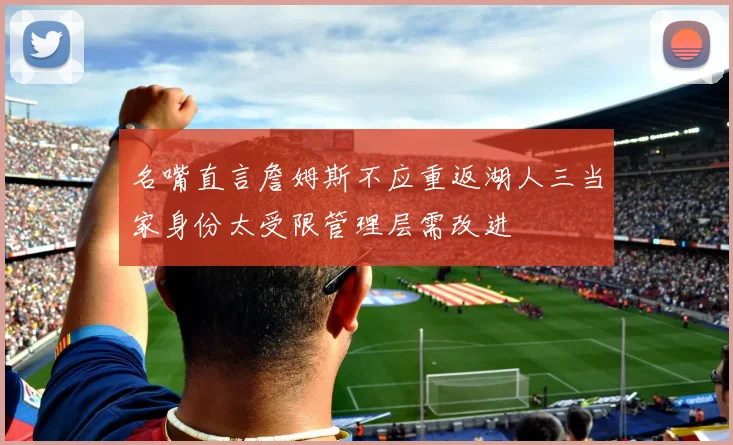 名嘴直言詹姆斯不应重返湖人三当家身份太受限管理层需改进