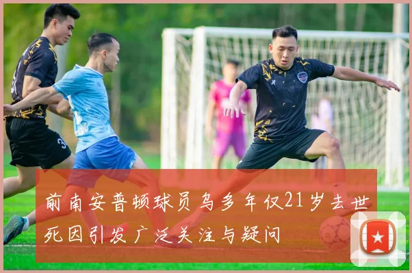 前南安普顿球员乌多年仅21岁去世死因引发广泛关注与疑问