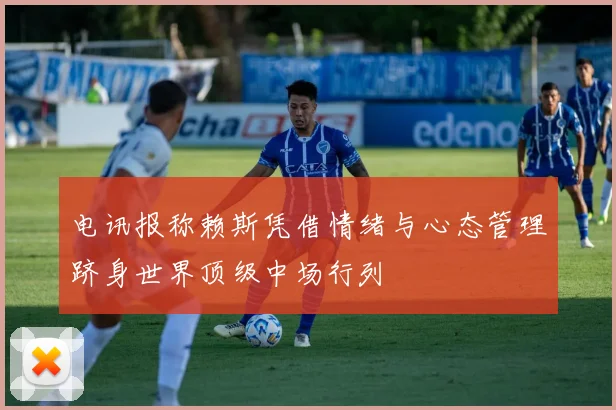电讯报称赖斯凭借情绪与心态管理跻身世界顶级中场行列