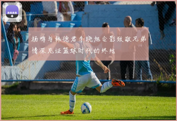 杨鸣与韩德君李晓旭合影致敬兄弟情深见证篮球时代的终结