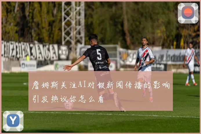 詹姆斯关注AI对假新闻传播的影响引发热议你怎么看